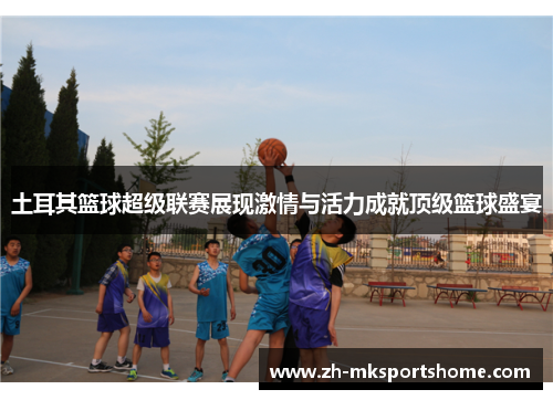 土耳其篮球超级联赛展现激情与活力成就顶级篮球盛宴