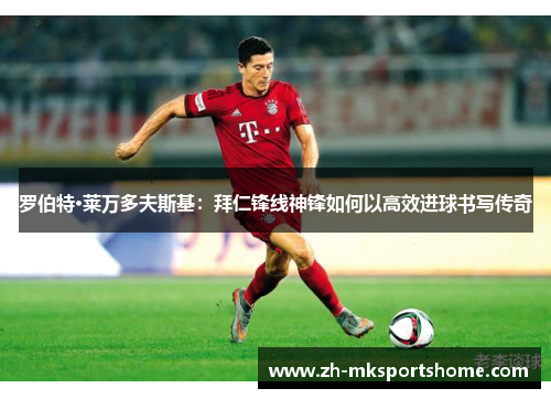 罗伯特·莱万多夫斯基：拜仁锋线神锋如何以高效进球书写传奇