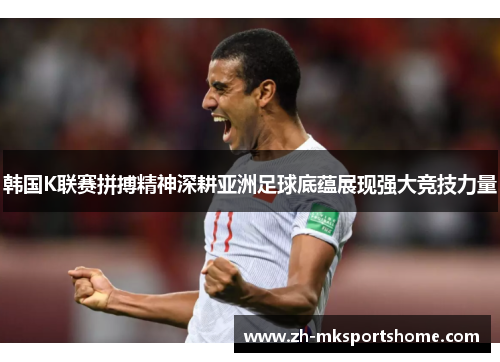 韩国K联赛拼搏精神深耕亚洲足球底蕴展现强大竞技力量